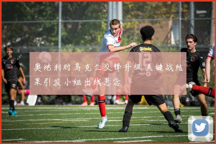 奥地利对乌克兰交锋升级 关键战结果引发小组出线悬念