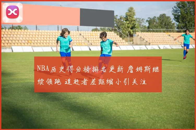 NBA历史得分榜排名更新 詹姆斯继续领跑 追赶者差距缩小引关注