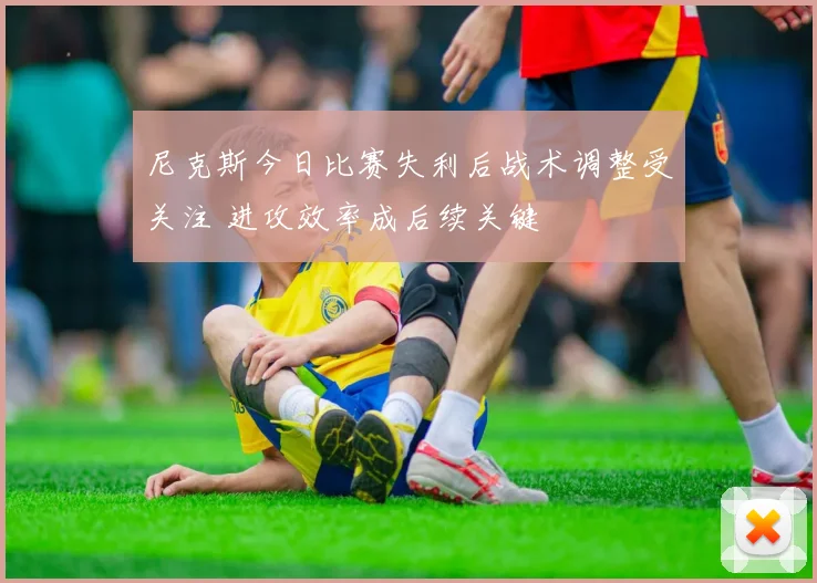尼克斯今日比赛失利后战术调整受关注 进攻效率成后续关键