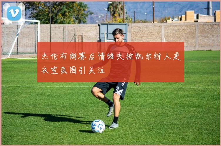 杰伦布朗赛后情绪失控凯尔特人更衣室氛围引关注