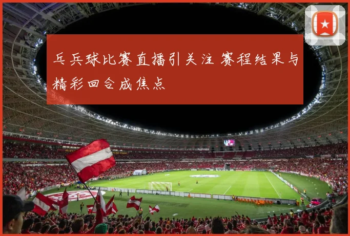 乓兵球比赛直播引关注 赛程结果与精彩回合成焦点