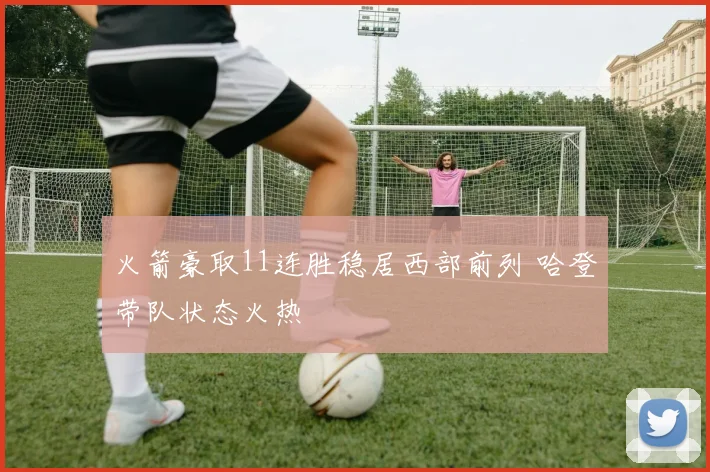 火箭豪取11连胜稳居西部前列 哈登带队状态火热