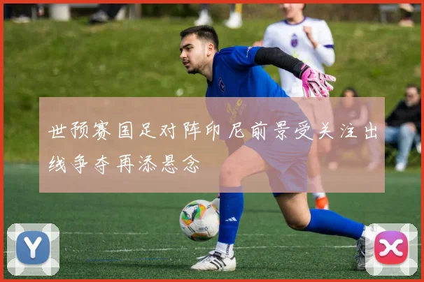世预赛国足对阵印尼前景受关注出线争夺再添悬念