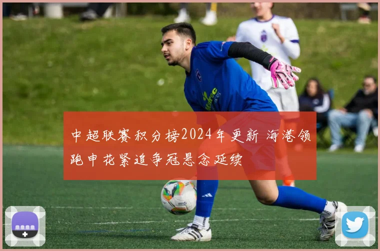 中超联赛积分榜2024年更新 海港领跑申花紧追争冠悬念延续