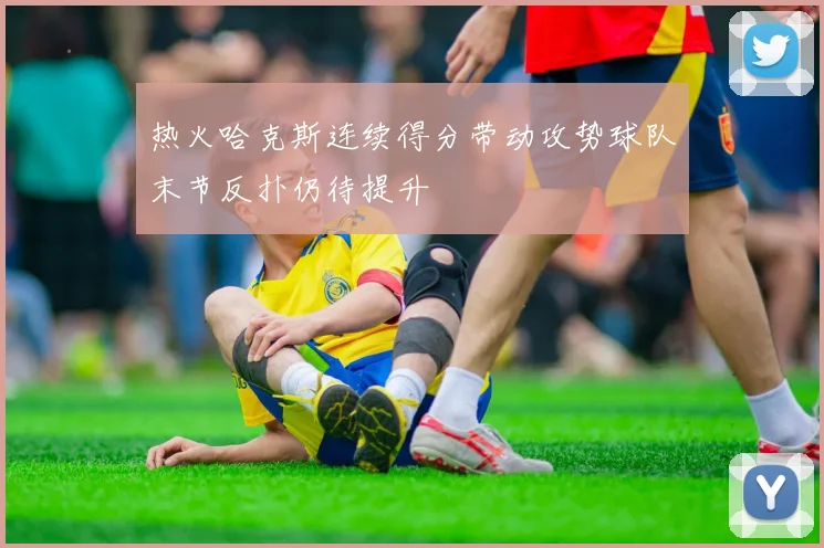 热火哈克斯连续得分带动攻势球队末节反扑仍待提升