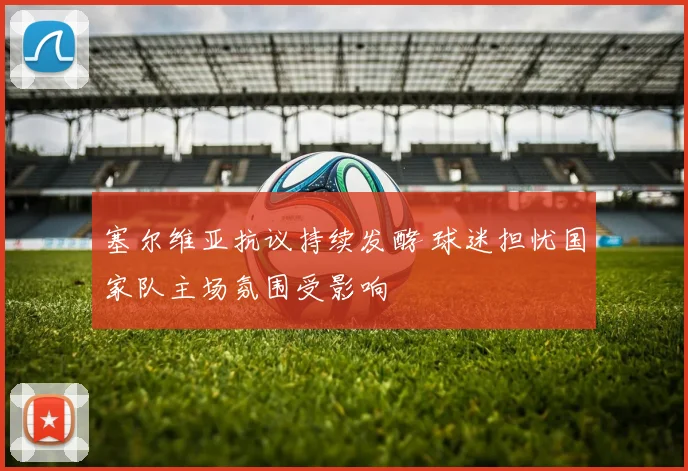 塞尔维亚抗议持续发酵 球迷担忧国家队主场氛围受影响