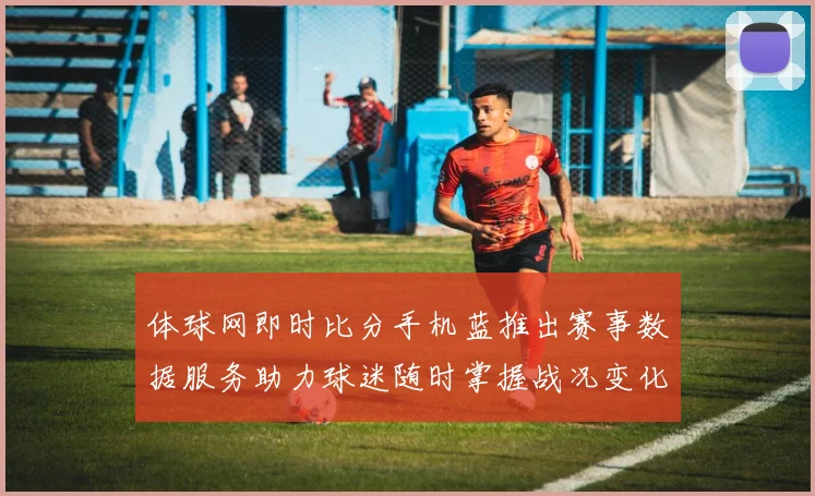 体球网即时比分手机蓝推出赛事数据服务助力球迷随时掌握战况变化