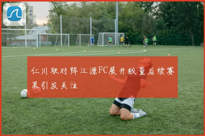 仁川联对阵江源FC展开较量后续赛果引发关注