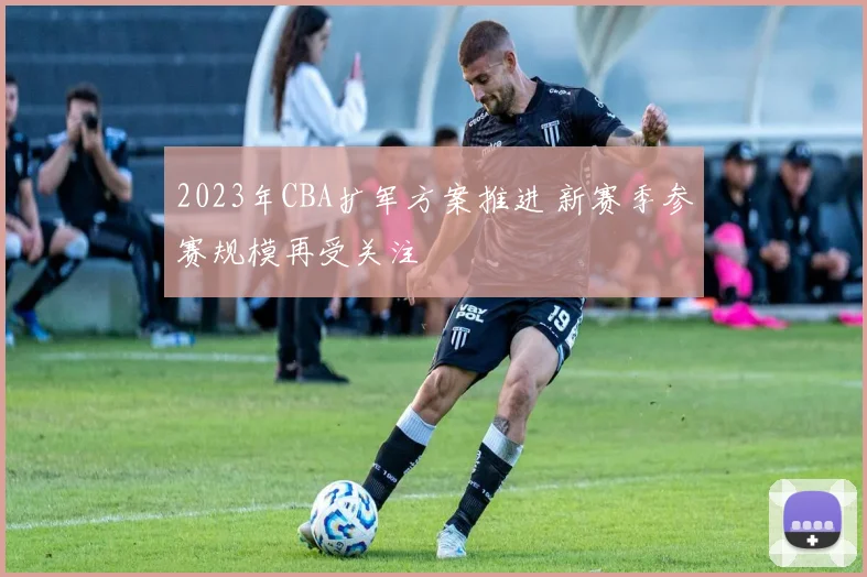 2023年CBA扩军方案推进 新赛季参赛规模再受关注