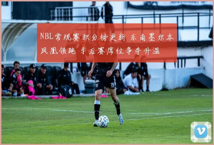 NBL常规赛积分榜更新 东南墨尔本凤凰领跑 季后赛席位争夺升温