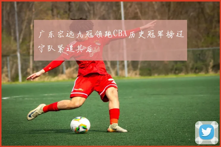 广东宏远九冠领跑CBA历史冠军榜辽宁队紧追其后