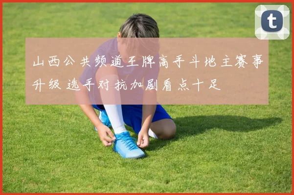 山西公共频道王牌高手斗地主赛事升级 选手对抗加剧看点十足