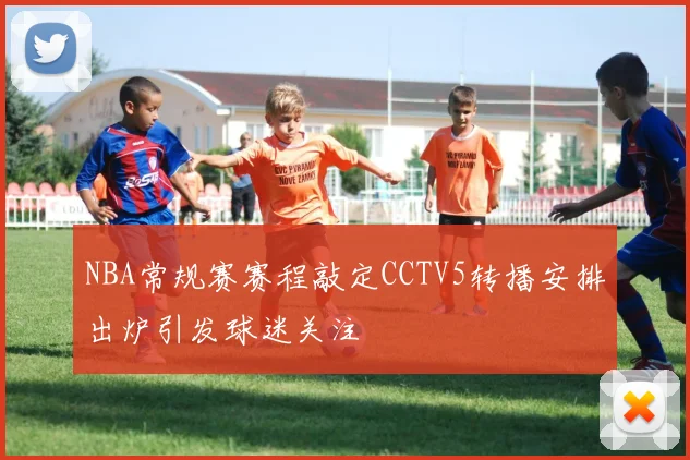 NBA常规赛赛程敲定CCTV5转播安排出炉引发球迷关注