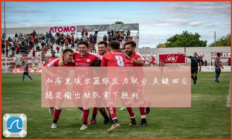 加布里埃尔篮球发力取分 关键回合稳定输出助队拿下胜利