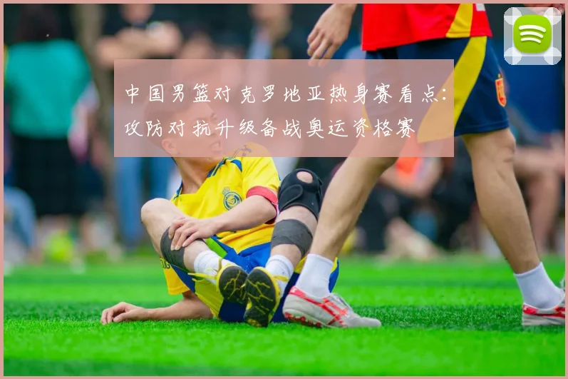 中国男篮对克罗地亚热身赛看点：攻防对抗升级备战奥运资格赛