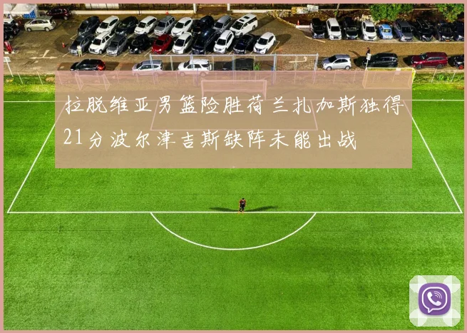 拉脱维亚男篮险胜荷兰扎加斯独得21分波尔津吉斯缺阵未能出战