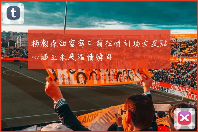 杨瀚森甜蜜驾车前往特训场女友贴心递玉米展温情瞬间