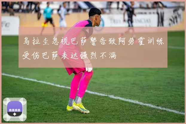 乌拉圭忽视巴萨警告致阿劳霍训练受伤巴萨表达强烈不满