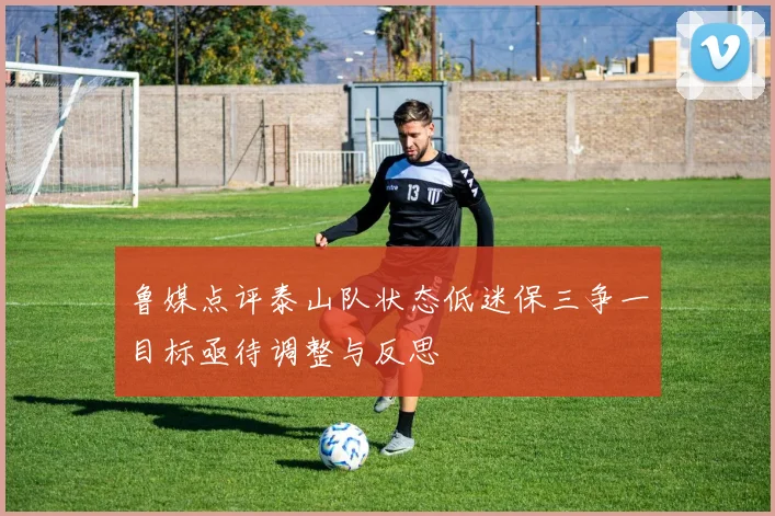 鲁媒点评泰山队状态低迷保三争一目标亟待调整与反思