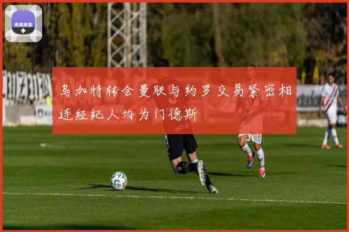 乌加特转会曼联与约罗交易紧密相连经纪人均为门德斯