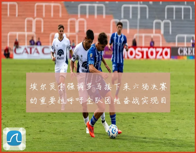 埃尔莫索强调罗马接下来六场决赛的重要性呼吁全队团结奋战实现目标