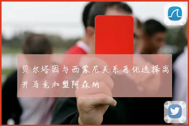 贝尔塔因与西蒙尼关系恶化选择离开马竞加盟阿森纳