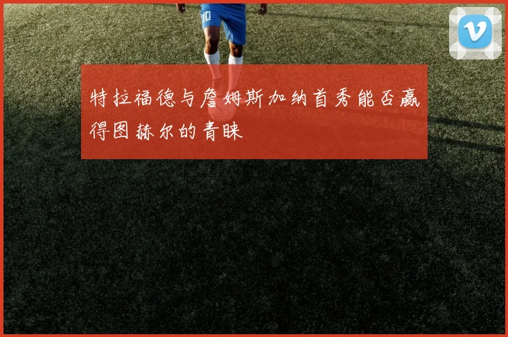 特拉福德与詹姆斯加纳首秀能否赢得图赫尔的青睐