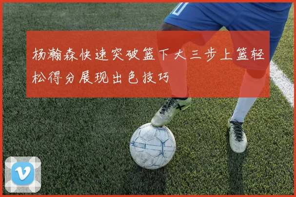 杨瀚森快速突破篮下大三步上篮轻松得分展现出色技巧