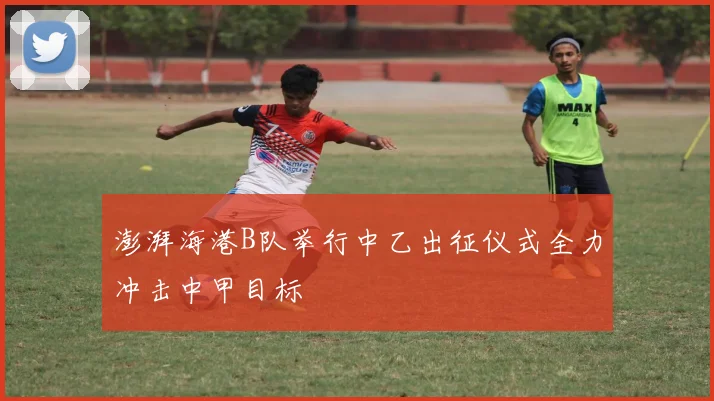 澎湃海港B队举行中乙出征仪式全力冲击中甲目标