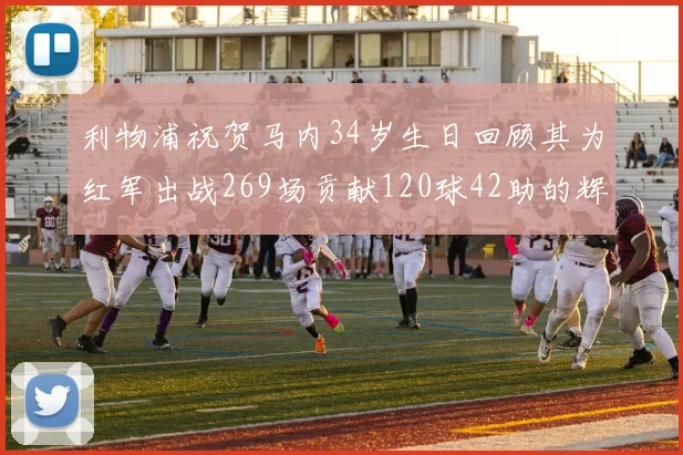 利物浦祝贺马内34岁生日回顾其为红军出战269场贡献120球42助的辉煌历程