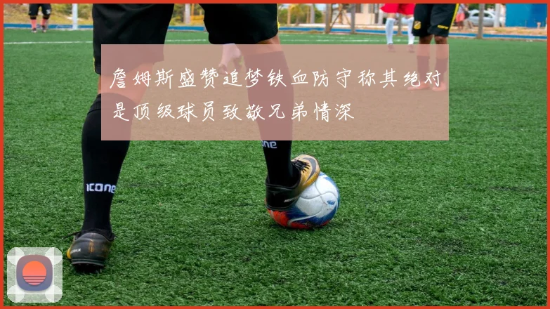 詹姆斯盛赞追梦铁血防守称其绝对是顶级球员致敬兄弟情深