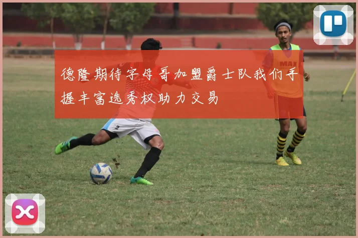 德隆期待字母哥加盟爵士队我们手握丰富选秀权助力交易
