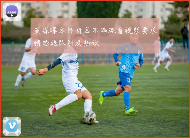 英媒曝本怀特因不满观看视频要求愤怒退队引发热议