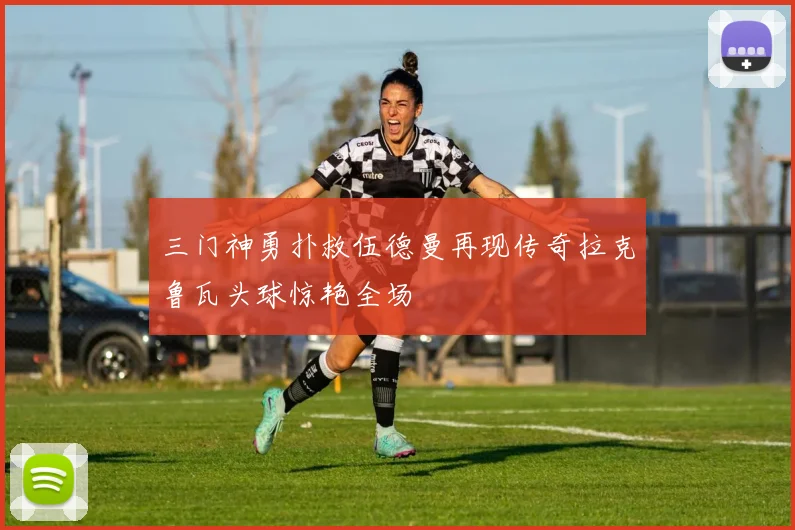 三门神勇扑救伍德曼再现传奇拉克鲁瓦头球惊艳全场