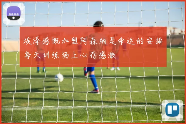 埃泽感慨加盟阿森纳是命运的安排每天训练场上心存感激