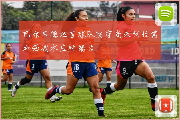巴尔韦德坦言球队防守尚未到位需加强战术应对能力