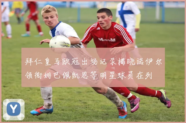 拜仁皇马欧冠出场记录揭晓诺伊尔领衔姆巴佩凯恩等明星球员在列