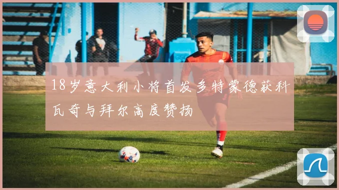 18岁意大利小将首发多特蒙德获科瓦奇与拜尔高度赞扬