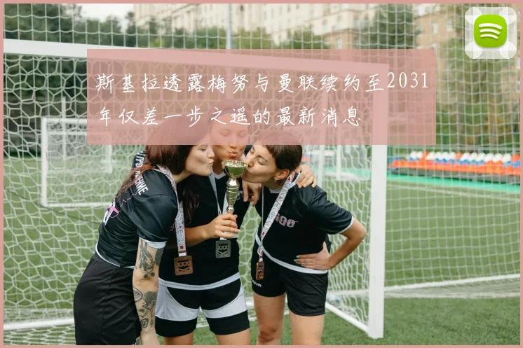 斯基拉透露梅努与曼联续约至2031年仅差一步之遥的最新消息