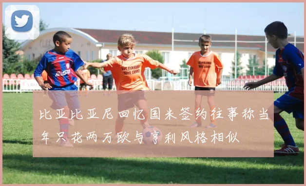 比亚比亚尼回忆国米签约往事称当年只花两万欧与亨利风格相似