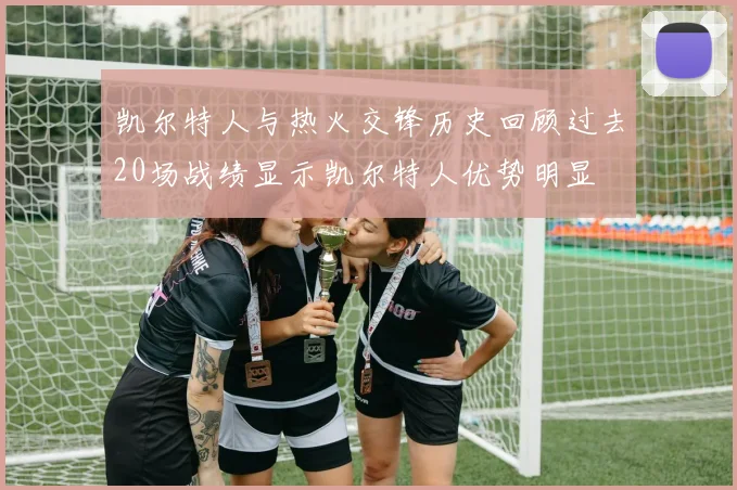 凯尔特人与热火交锋历史回顾过去20场战绩显示凯尔特人优势明显