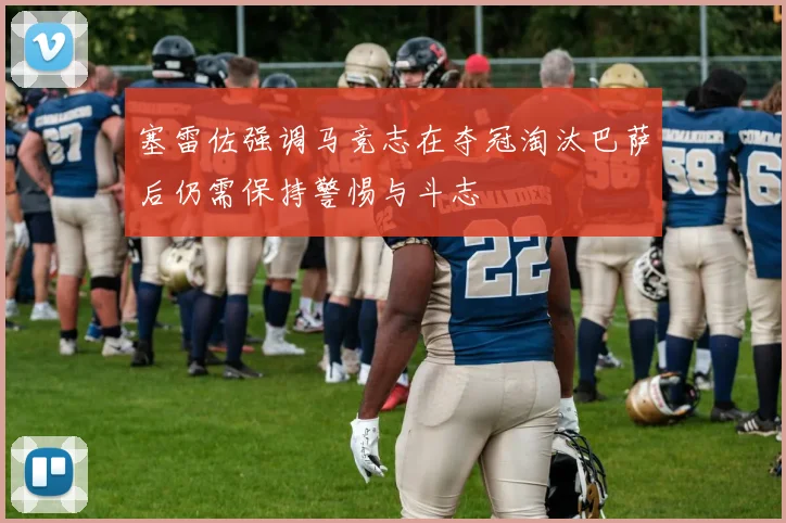 塞雷佐强调马竞志在夺冠淘汰巴萨后仍需保持警惕与斗志