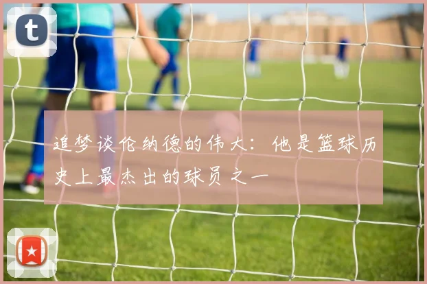 追梦谈伦纳德的伟大：他是篮球历史上最杰出的球员之一
