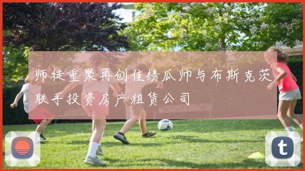 师徒重聚再创佳绩瓜帅与布斯克茨联手投资房产租赁公司