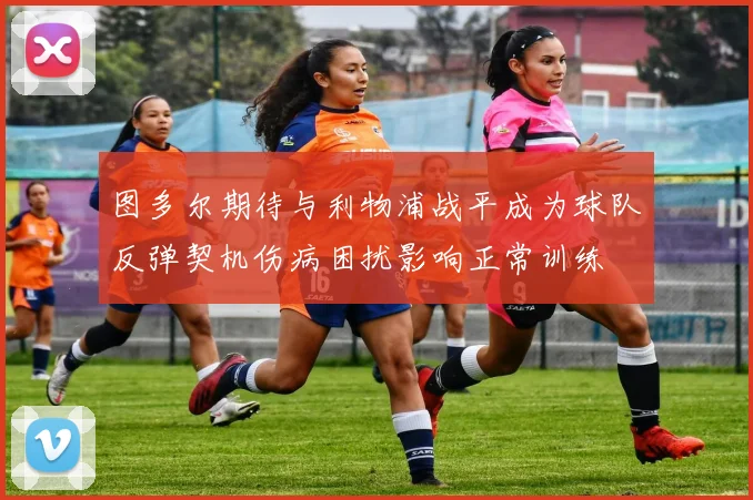 图多尔期待与利物浦战平成为球队反弹契机伤病困扰影响正常训练