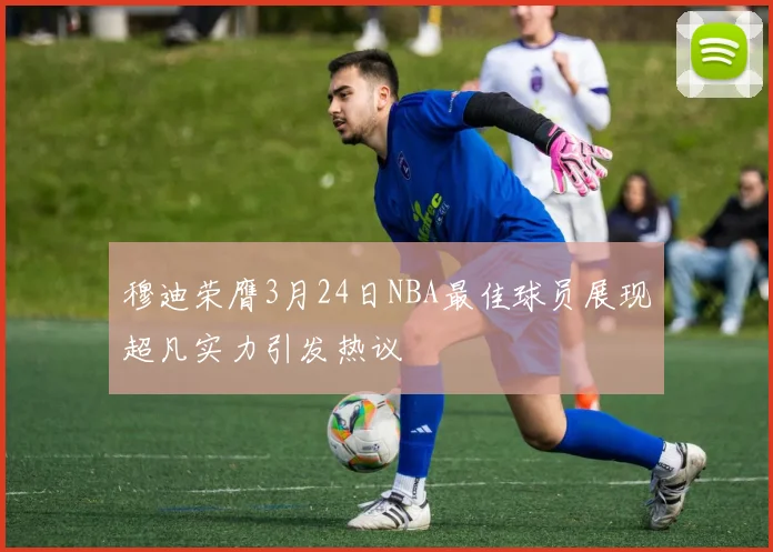 穆迪荣膺3月24日NBA最佳球员展现超凡实力引发热议