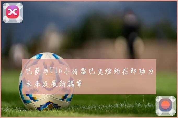 巴萨与U16小将雷巴克续约在即助力未来发展新篇章