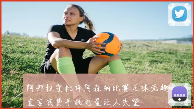 阿邦拉霍批评阿森纳比赛乏味无趣直言浪费手机电量让人失望