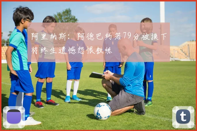 阿里纳斯:阿德巴约若79分被换下将终生遗憾怨恨教练