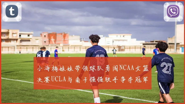小海梅妹妹带领球队勇闯NCAA女篮决赛UCLA与南卡强强联手争夺冠军